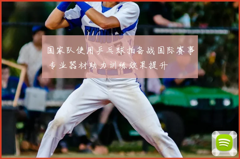 国家队使用乒乓球拍备战国际赛事 专业器材助力训练效果提升
