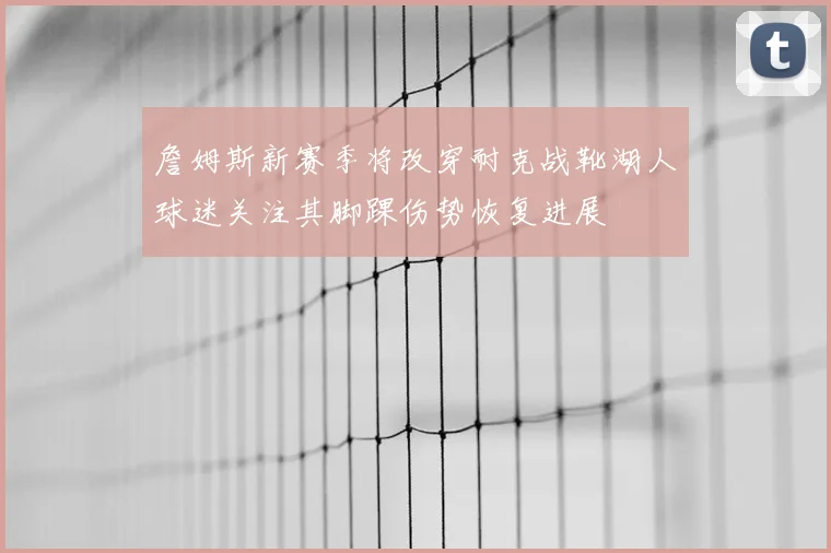 詹姆斯新赛季将改穿耐克战靴湖人球迷关注其脚踝伤势恢复进展