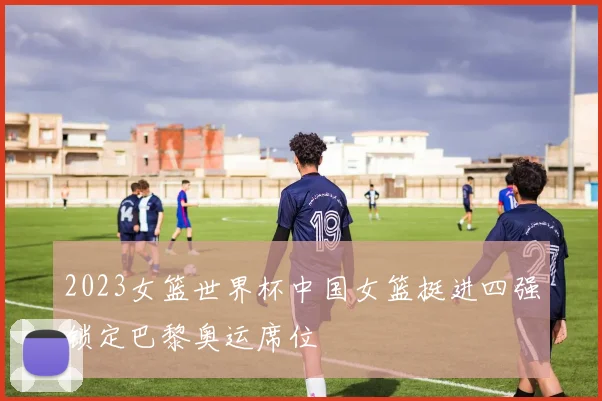 2023女篮世界杯中国女篮挺进四强锁定巴黎奥运席位