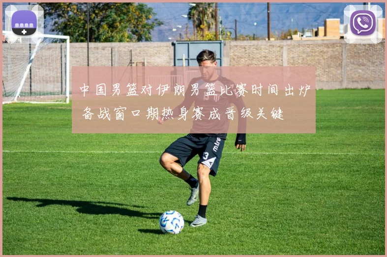 中国男篮对伊朗男篮比赛时间出炉 备战窗口期热身赛成晋级关键