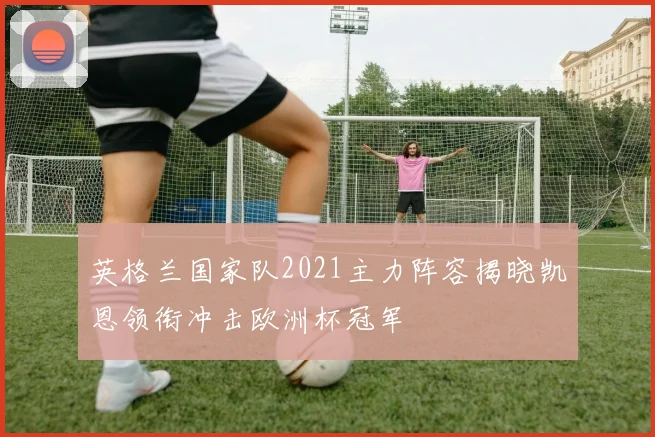 英格兰国家队2021主力阵容揭晓凯恩领衔冲击欧洲杯冠军