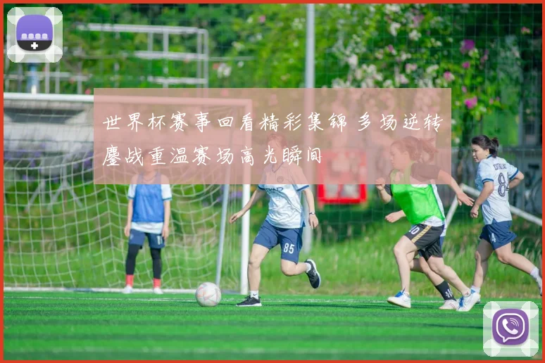 世界杯赛事回看精彩集锦 多场逆转鏖战重温赛场高光瞬间