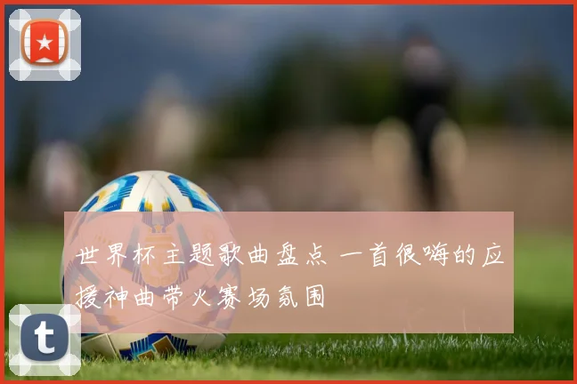世界杯主题歌曲盘点 一首很嗨的应援神曲带火赛场氛围