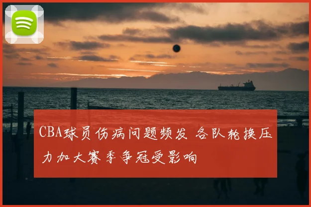 CBA球员伤病问题频发 各队轮换压力加大赛季争冠受影响