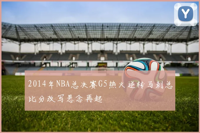 2014年NBA总决赛G5热火逆转马刺总比分改写悬念再起