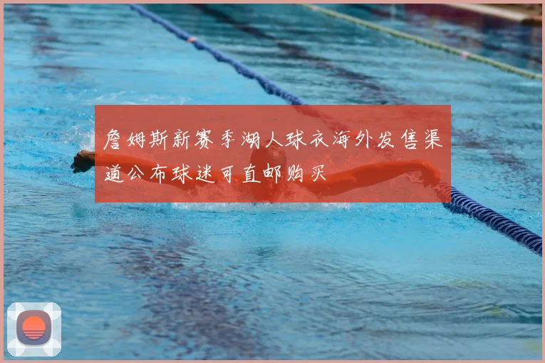 詹姆斯新赛季湖人球衣海外发售渠道公布球迷可直邮购买