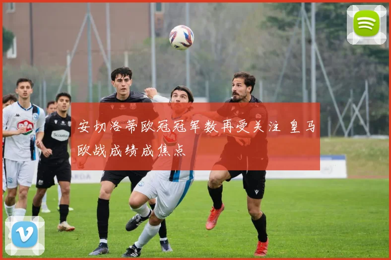 安切洛蒂欧冠冠军数再受关注 皇马欧战成绩成焦点