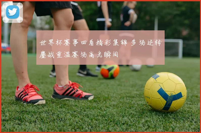 世界杯赛事回看精彩集锦 多场逆转鏖战重温赛场高光瞬间