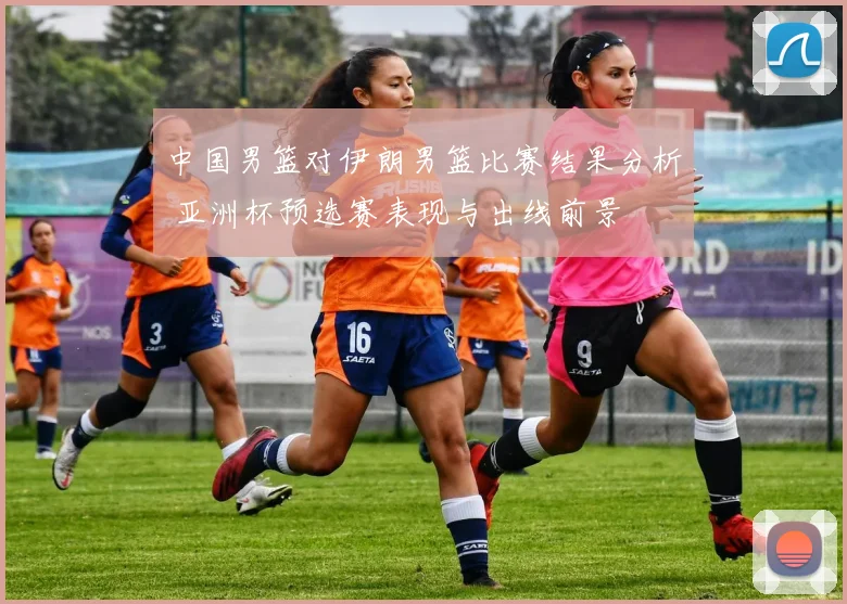 中国男篮对伊朗男篮比赛结果分析 亚洲杯预选赛表现与出线前景