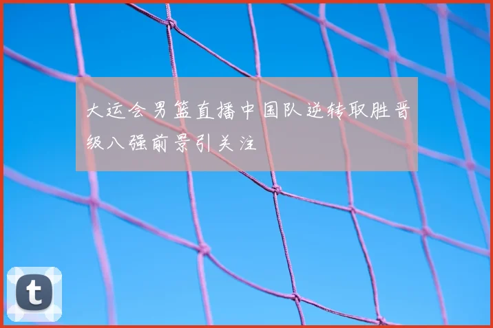 大运会男篮直播中国队逆转取胜晋级八强前景引关注