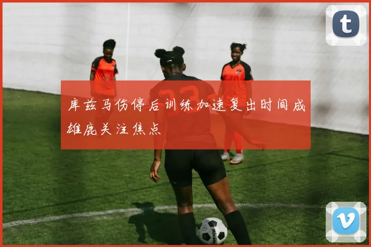 库兹马伤停后训练加速复出时间成雄鹿关注焦点