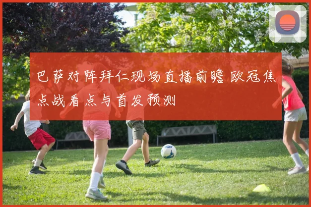 巴萨对阵拜仁现场直播前瞻 欧冠焦点战看点与首发预测
