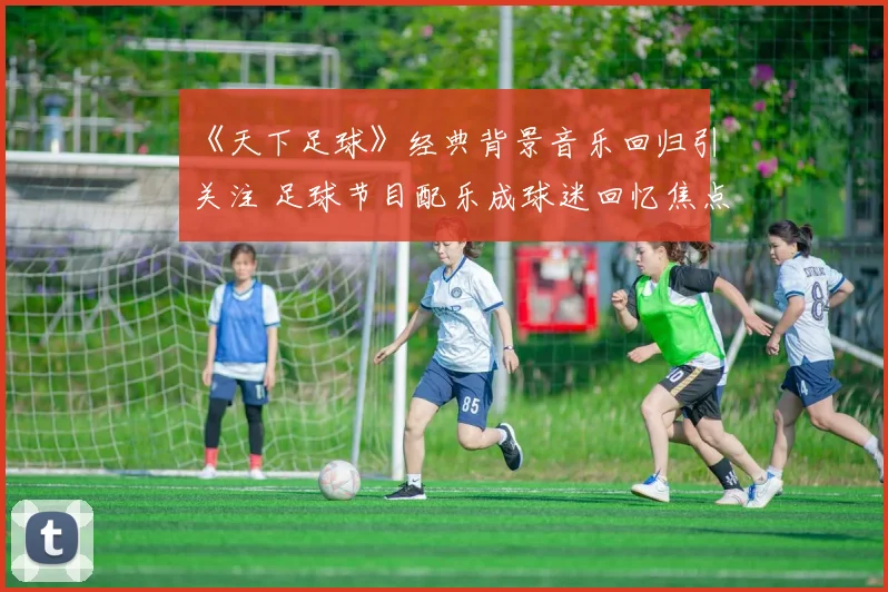 《天下足球》经典背景音乐回归引关注 足球节目配乐成球迷回忆焦点