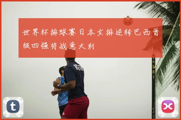 世界杯排球赛日本女排逆转巴西晋级四强将战意大利