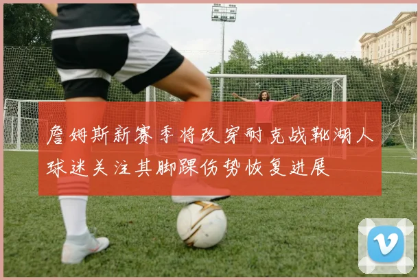 詹姆斯新赛季将改穿耐克战靴湖人球迷关注其脚踝伤势恢复进展