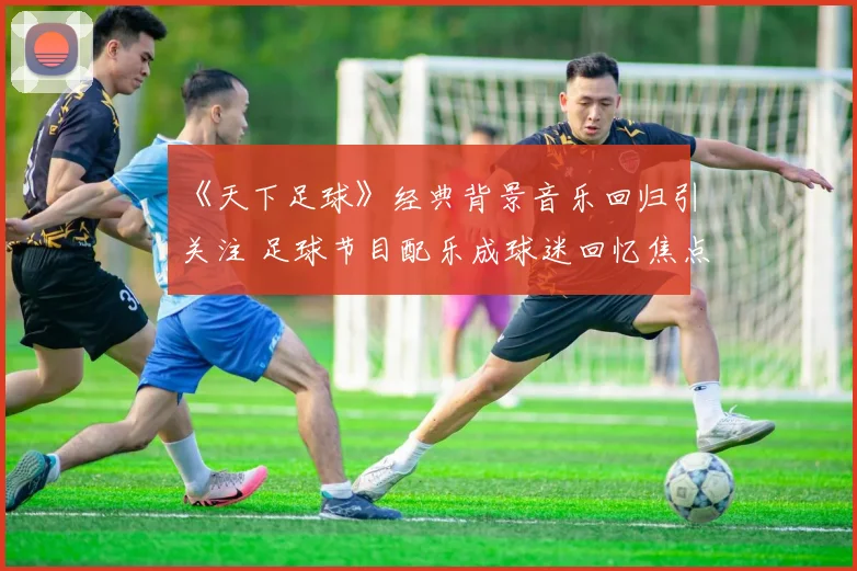 《天下足球》经典背景音乐回归引关注 足球节目配乐成球迷回忆焦点