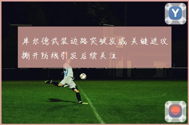 库尔德武装边路突破发威 关键进攻撕开防线引发后续关注