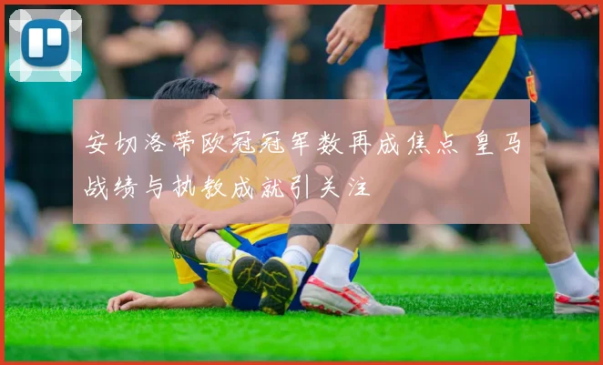 安切洛蒂欧冠冠军数再成焦点 皇马战绩与执教成就引关注