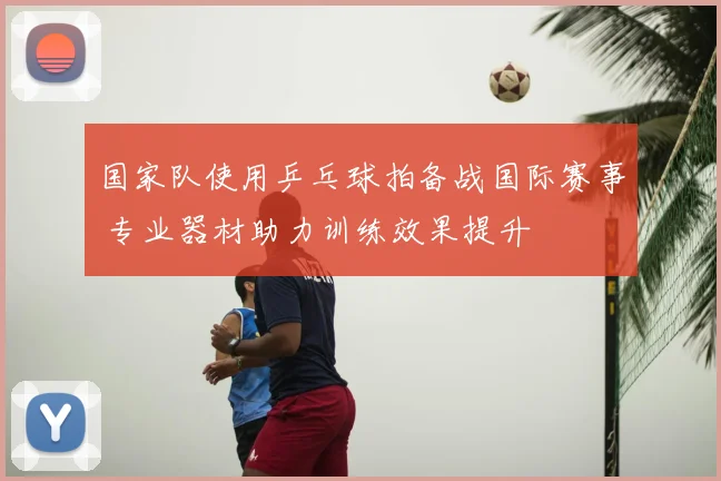 国家队使用乒乓球拍备战国际赛事 专业器材助力训练效果提升