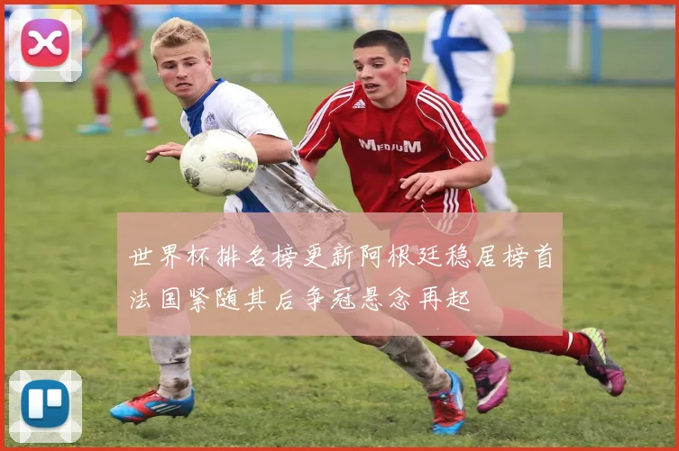世界杯排名榜更新阿根廷稳居榜首法国紧随其后争冠悬念再起