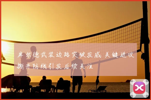 库尔德武装边路突破发威 关键进攻撕开防线引发后续关注