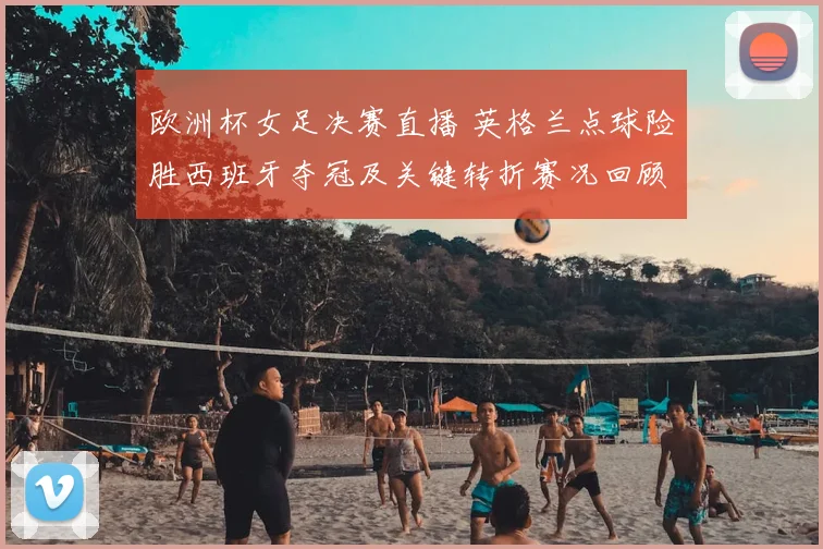 欧洲杯女足决赛直播 英格兰点球险胜西班牙夺冠及关键转折赛况回顾