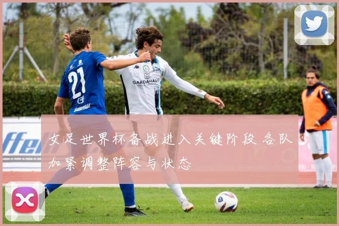 女足世界杯备战进入关键阶段 各队加紧调整阵容与状态